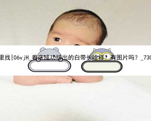 广州代孕中心那里找|06vjH_着床成功排出的白带长啥样？有图片吗？_73099_6W9Hx_