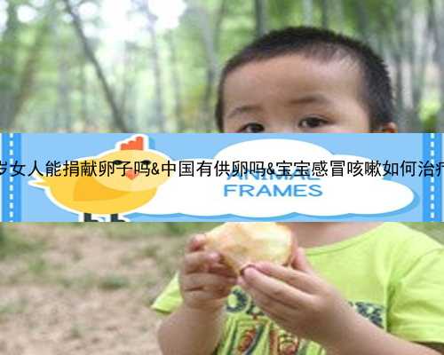 55岁女人能捐献卵子吗&中国有供卵吗&宝宝感冒咳嗽如何治疗？