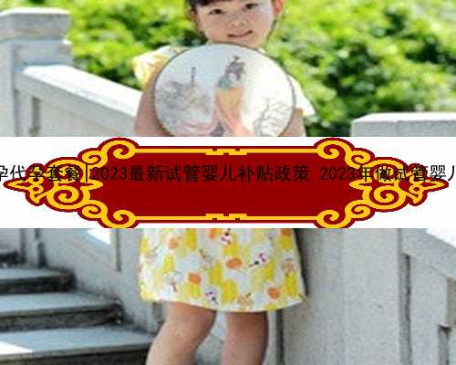 贵阳爱子之家助孕代孕套餐|2023最新试管婴儿补贴政策 2023年做试管婴儿生三胎